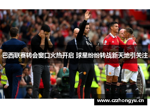 巴西联赛转会窗口火热开启 球星纷纷转战新天地引关注 巴西联赛转会窗口火热开启 球星纷纷转战新天地引关注